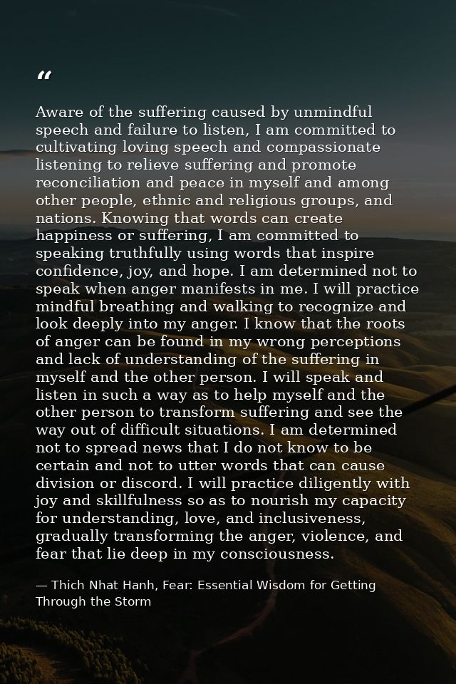 Aware of the suffering caused by unmindful speech and failure to listen, I am committed to cultivating loving speech and — Thich Nhat Hanh, Fear: Essential Wisdom for Getting Through the Storm