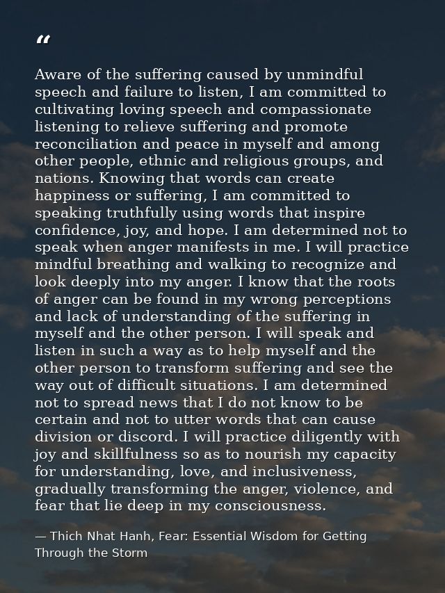 Aware of the suffering caused by unmindful speech and failure to listen, I am committed to cultivating loving speech and — Thich Nhat Hanh, Fear: Essential Wisdom for Getting Through the Storm