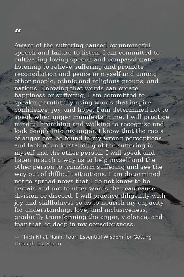 Aware of the suffering caused by unmindful speech and failure to listen, I am committed to cultivating loving speech and — Thich Nhat Hanh, Fear: Essential Wisdom for Getting Through the Storm