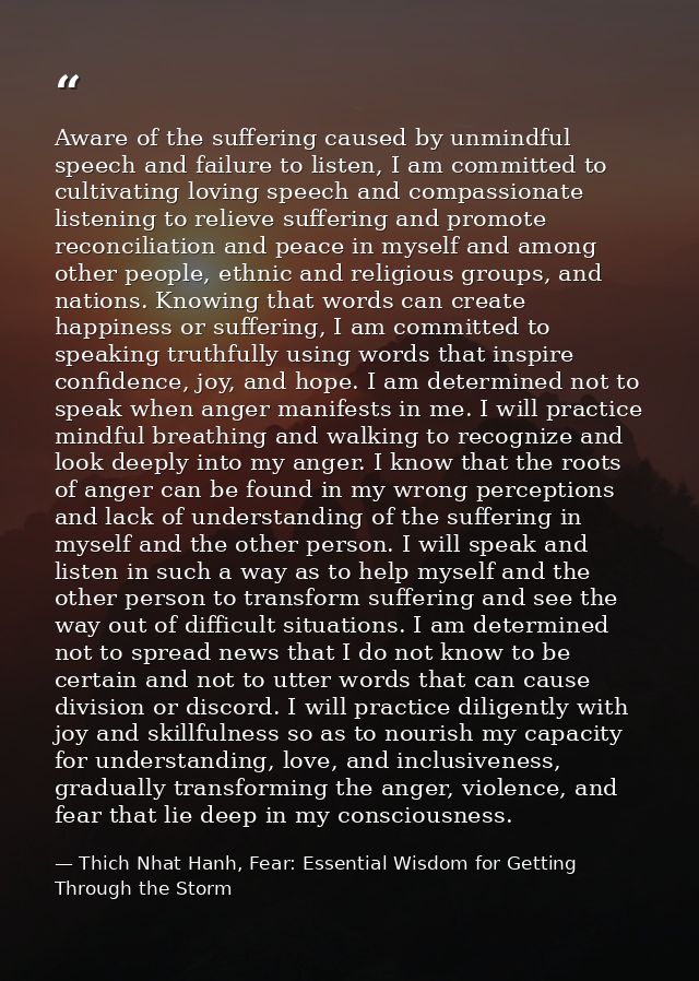 Aware of the suffering caused by unmindful speech and failure to listen, I am committed to cultivating loving speech and — Thich Nhat Hanh, Fear: Essential Wisdom for Getting Through the Storm