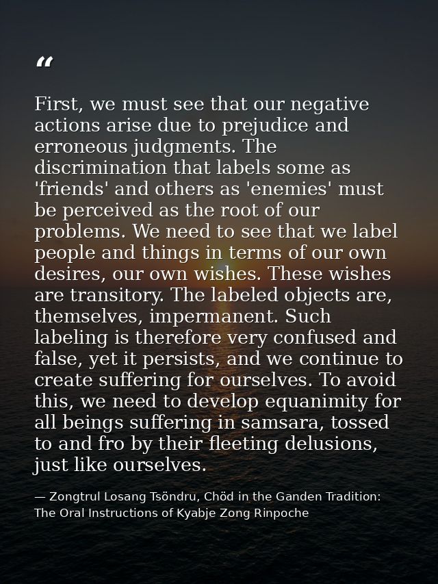 First, we must see that our negative actions arise due to prejudice and erroneous judgments. The discrimination that lab — Zongtrul Losang Tsöndru, Chöd in the Ganden Tradition: The Oral Instructions of Kyabje Zong Rinpoche