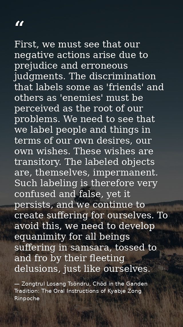 First, we must see that our negative actions arise due to prejudice and erroneous judgments. The discrimination that lab — Zongtrul Losang Tsöndru, Chöd in the Ganden Tradition: The Oral Instructions of Kyabje Zong Rinpoche