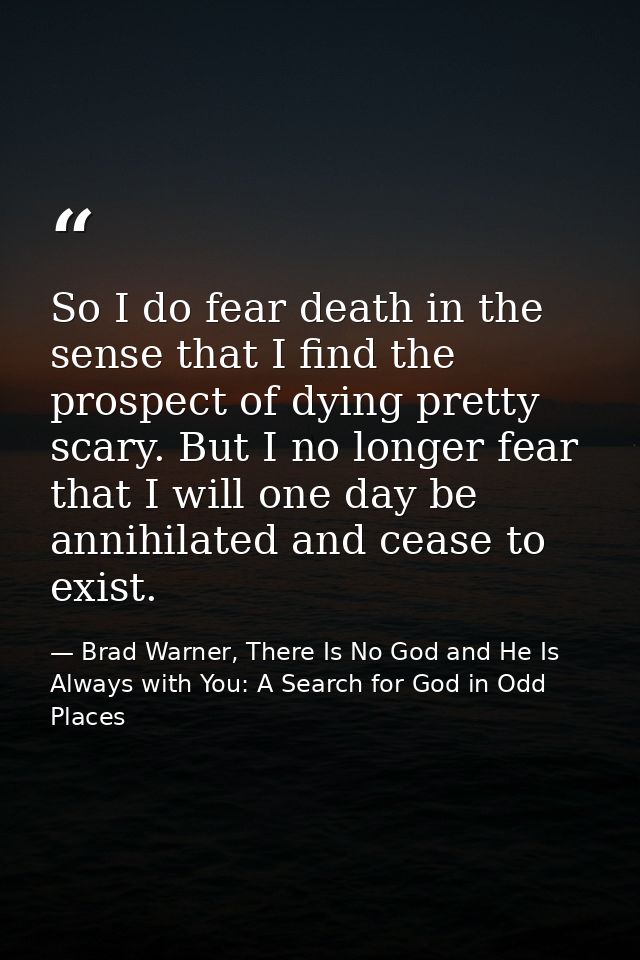 So I do fear death in the sense that I find the prospect of dying pretty scary. But I no longer fear that I will one day — Brad Warner, There Is No God and He Is Always with You: A Search for God in Odd Places