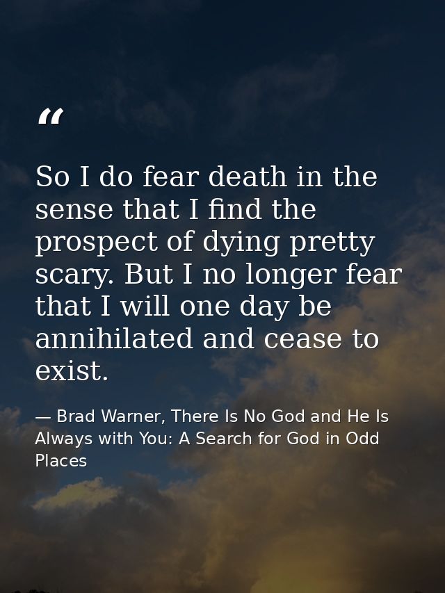 So I do fear death in the sense that I find the prospect of dying pretty scary. But I no longer fear that I will one day — Brad Warner, There Is No God and He Is Always with You: A Search for God in Odd Places