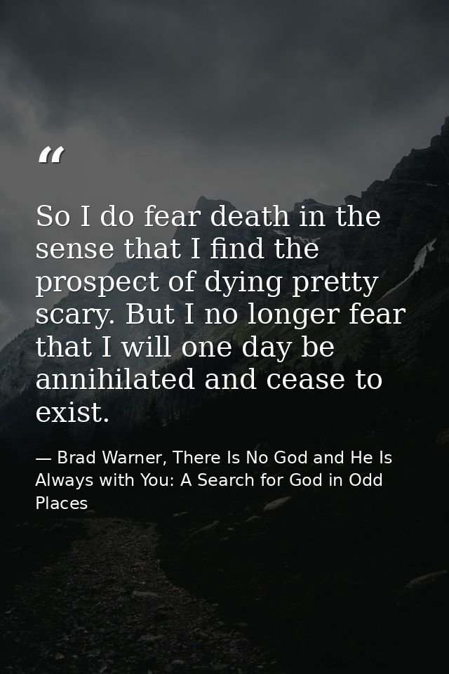 So I do fear death in the sense that I find the prospect of dying pretty scary. But I no longer fear that I will one day — Brad Warner, There Is No God and He Is Always with You: A Search for God in Odd Places