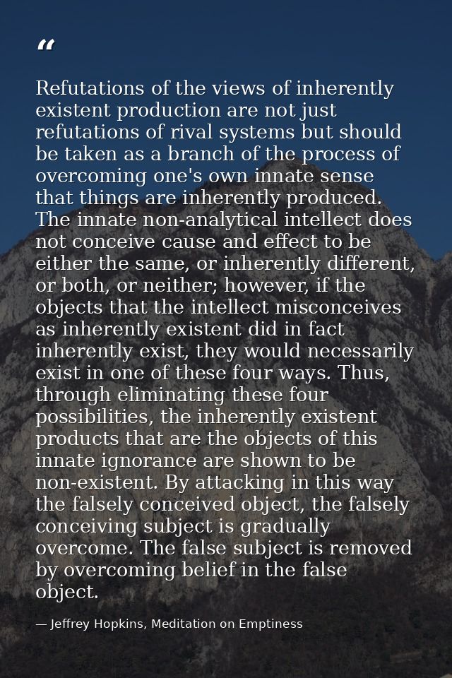 Refutations of the views of inherently existent production are not just refutations of rival systems but should be taken — Jeffrey Hopkins, Meditation on Emptiness