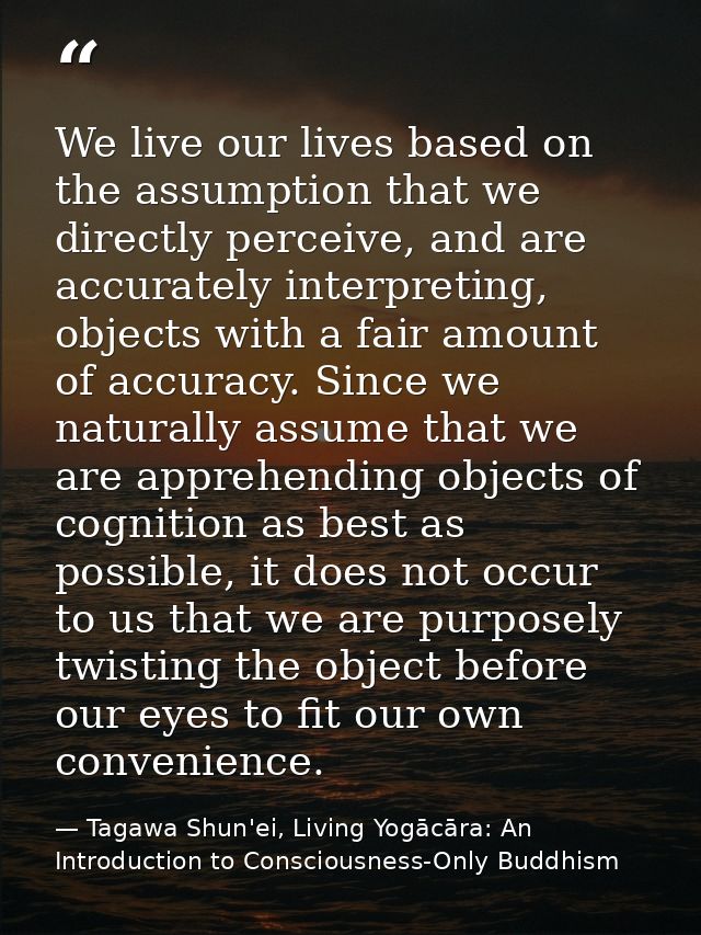 We live our lives based on the assumption that we directly perceive, and are accurately interpreting, objects with a fai — Tagawa Shun'ei, Living Yogācāra: An Introduction to Consciousness-Only Buddhism