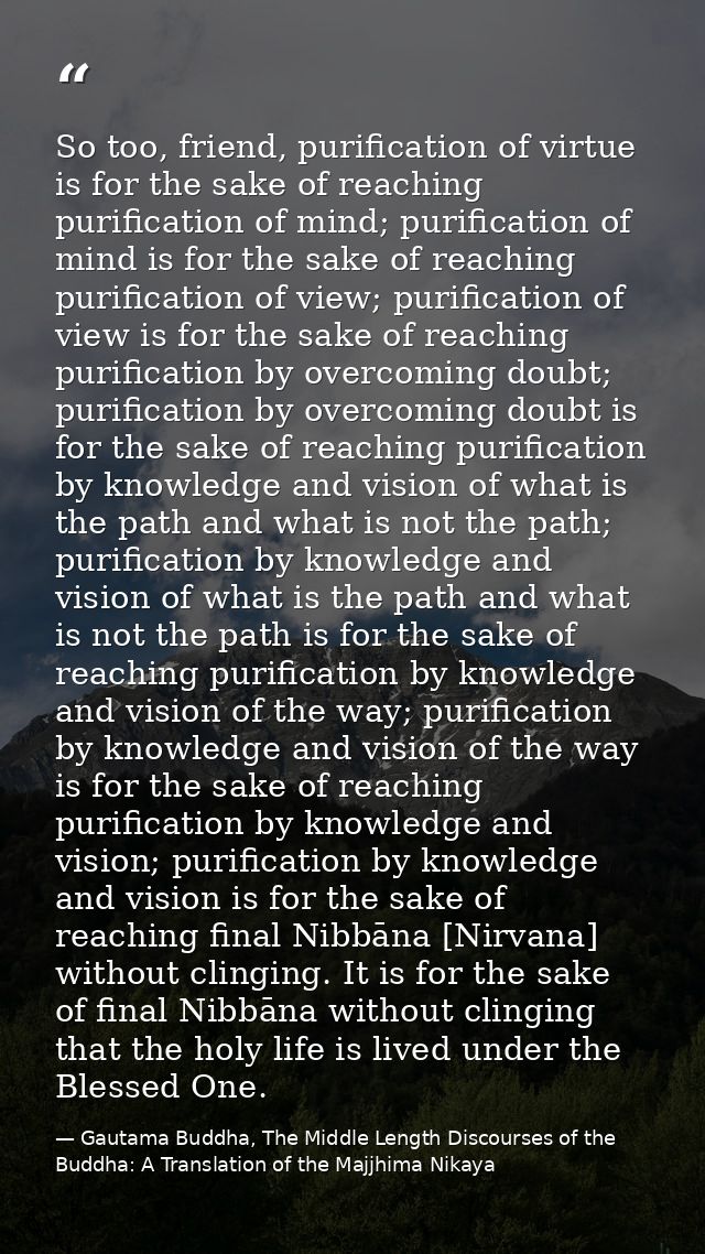 So too, friend, purification of virtue is for the sake of reaching purification of mind; purification of mind is for the — Gautama Buddha, The Middle Length Discourses of the Buddha: A Translation of the Majjhima Nikaya
