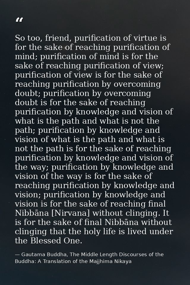 So too, friend, purification of virtue is for the sake of reaching purification of mind; purification of mind is for the — Gautama Buddha, The Middle Length Discourses of the Buddha: A Translation of the Majjhima Nikaya