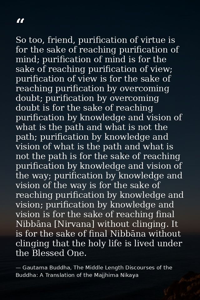 So too, friend, purification of virtue is for the sake of reaching purification of mind; purification of mind is for the — Gautama Buddha, The Middle Length Discourses of the Buddha: A Translation of the Majjhima Nikaya