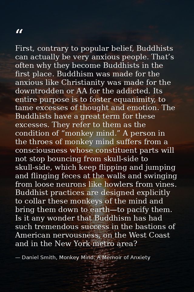 First, contrary to popular belief, Buddhists can actually be very anxious people. That’s often why they become Buddhists — Daniel Smith, Monkey Mind: A Memoir of Anxiety