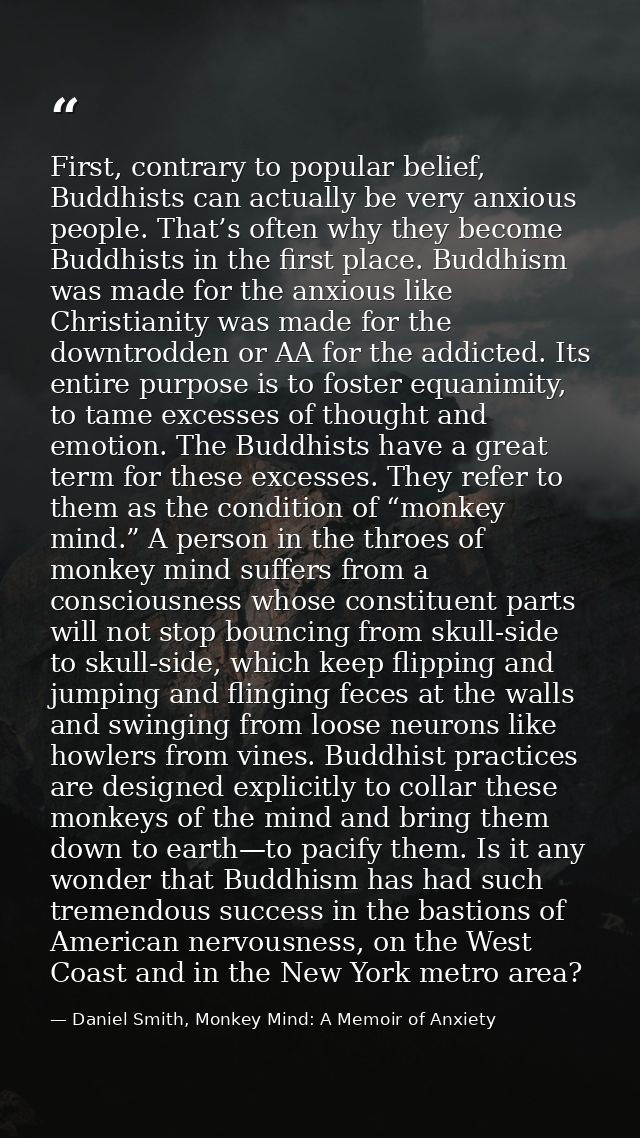 First, contrary to popular belief, Buddhists can actually be very anxious people. That’s often why they become Buddhists — Daniel Smith, Monkey Mind: A Memoir of Anxiety