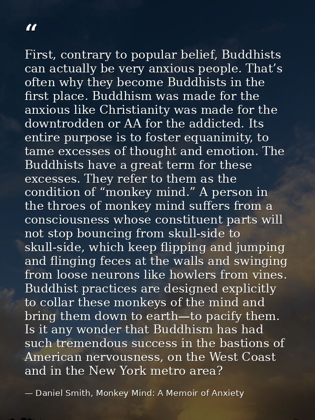 First, contrary to popular belief, Buddhists can actually be very anxious people. That’s often why they become Buddhists — Daniel Smith, Monkey Mind: A Memoir of Anxiety