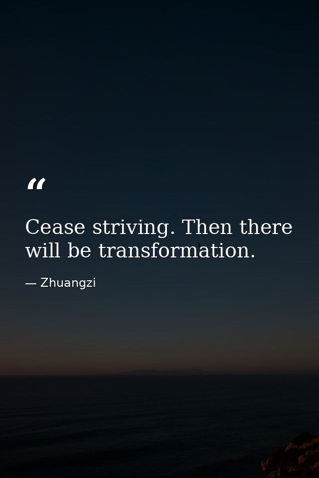 Cease striving. Then there will be transformation. — Zhuangzi