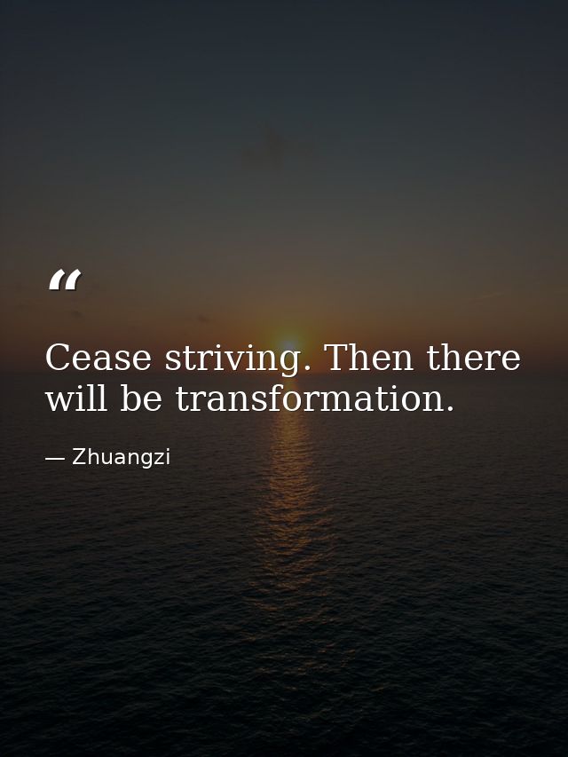 Cease striving. Then there will be transformation. — Zhuangzi