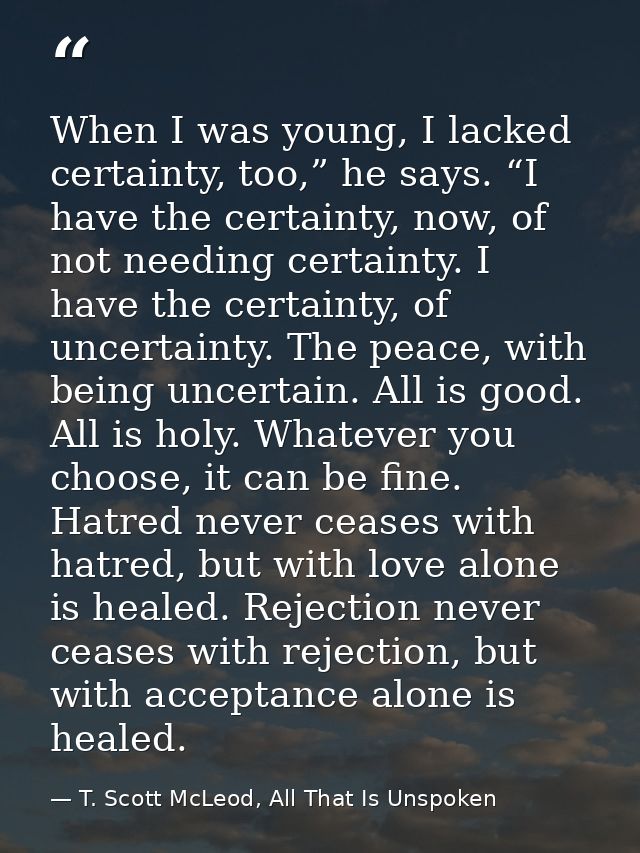 When I was young, I lacked certainty, too,” he says. “I have the certainty, now, of not needing certainty. I have the ce — T. Scott McLeod, All That Is Unspoken