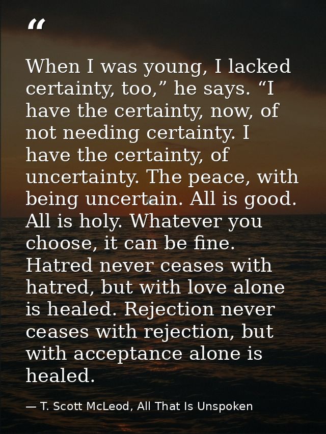 When I was young, I lacked certainty, too,” he says. “I have the certainty, now, of not needing certainty. I have the ce — T. Scott McLeod, All That Is Unspoken