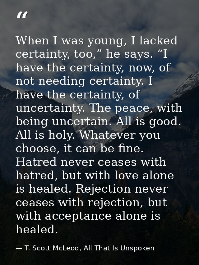 When I was young, I lacked certainty, too,” he says. “I have the certainty, now, of not needing certainty. I have the ce — T. Scott McLeod, All That Is Unspoken