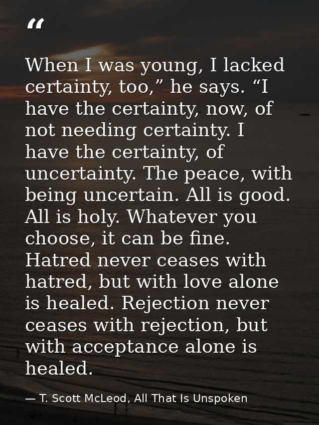 When I was young, I lacked certainty, too,” he says. “I have the certainty, now, of not needing certainty. I have the ce — T. Scott McLeod, All That Is Unspoken