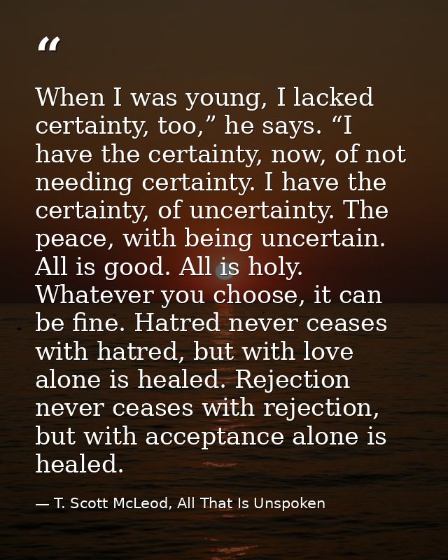 When I was young, I lacked certainty, too,” he says. “I have the certainty, now, of not needing certainty. I have the ce — T. Scott McLeod, All That Is Unspoken