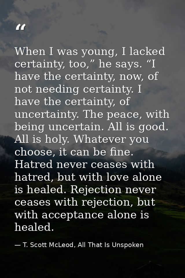When I was young, I lacked certainty, too,” he says. “I have the certainty, now, of not needing certainty. I have the ce — T. Scott McLeod, All That Is Unspoken
