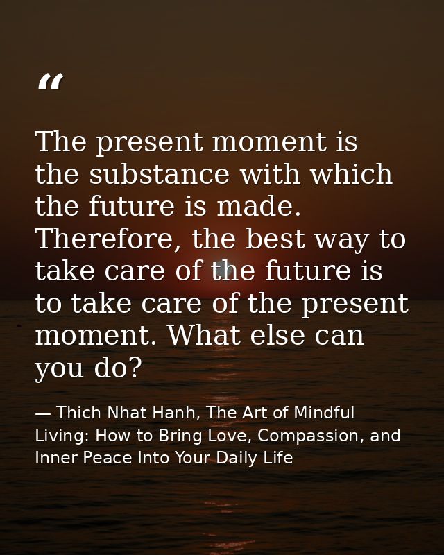 The present moment is the substance with which the future is made. Therefore, the best way to take care of the future is — Thich Nhat Hanh, The Art of Mindful Living: How to Bring Love, Compassion, and Inner Peace Into Your Daily Life