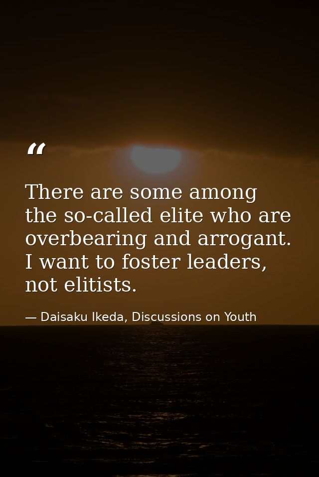 There are some among the so-called elite who are overbearing and arrogant. I want to foster leaders, not elitists. — Daisaku Ikeda, Discussions on Youth