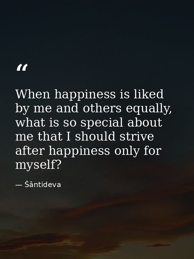 When happiness is liked by me and others equally, what is so special about me that I should strive after happiness only  — Śāntideva