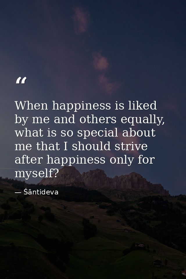 When happiness is liked by me and others equally, what is so special about me that I should strive after happiness only  — Śāntideva