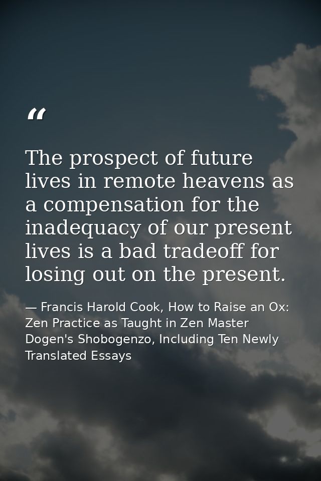 The prospect of future lives in remote heavens as a compensation for the inadequacy of our present lives is a bad tradeo — Francis Harold Cook, How to Raise an Ox: Zen Practice as Taught in Zen Master Dogen's Shobogenzo, Including Ten Newly Translated Essays