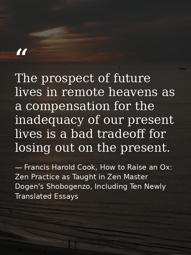 The prospect of future lives in remote heavens as a compensation for the inadequacy of our present lives is a bad tradeo — Francis Harold Cook, How to Raise an Ox: Zen Practice as Taught in Zen Master Dogen's Shobogenzo, Including Ten Newly Translated Essays
