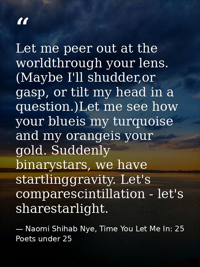 Let me peer out at the worldthrough your lens. (Maybe I'll shudder,or gasp, or tilt my head in a question.)Let me see ho — Naomi Shihab Nye, Time You Let Me In: 25 Poets under 25