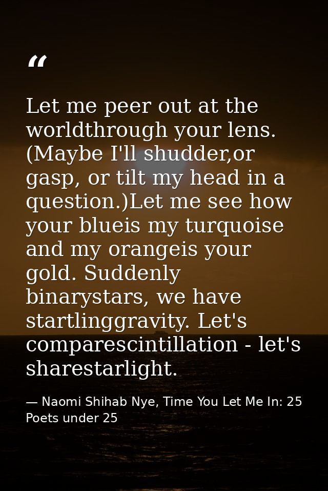 Let me peer out at the worldthrough your lens. (Maybe I'll shudder,or gasp, or tilt my head in a question.)Let me see ho — Naomi Shihab Nye, Time You Let Me In: 25 Poets under 25