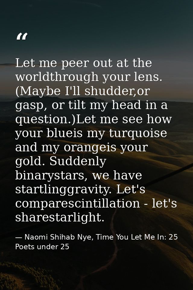 Let me peer out at the worldthrough your lens. (Maybe I'll shudder,or gasp, or tilt my head in a question.)Let me see ho — Naomi Shihab Nye, Time You Let Me In: 25 Poets under 25