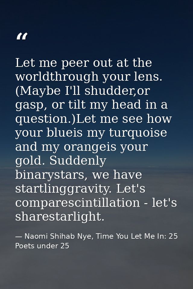 Let me peer out at the worldthrough your lens. (Maybe I'll shudder,or gasp, or tilt my head in a question.)Let me see ho — Naomi Shihab Nye, Time You Let Me In: 25 Poets under 25