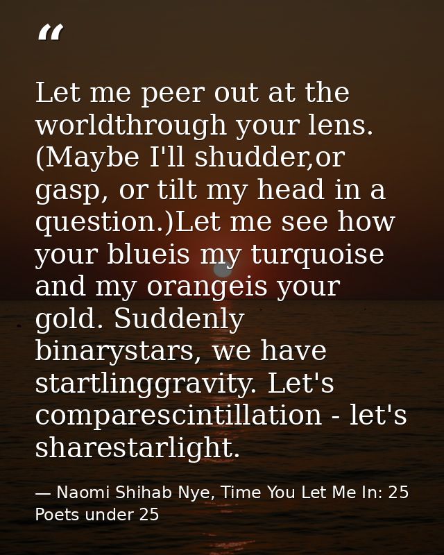 Let me peer out at the worldthrough your lens. (Maybe I'll shudder,or gasp, or tilt my head in a question.)Let me see ho — Naomi Shihab Nye, Time You Let Me In: 25 Poets under 25