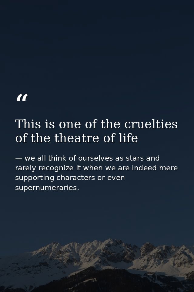 This is one of the cruelties of the theatre of life — we all think of ourselves as stars and rarely recognize it when we are indeed mere supporting characters or even supernumeraries.