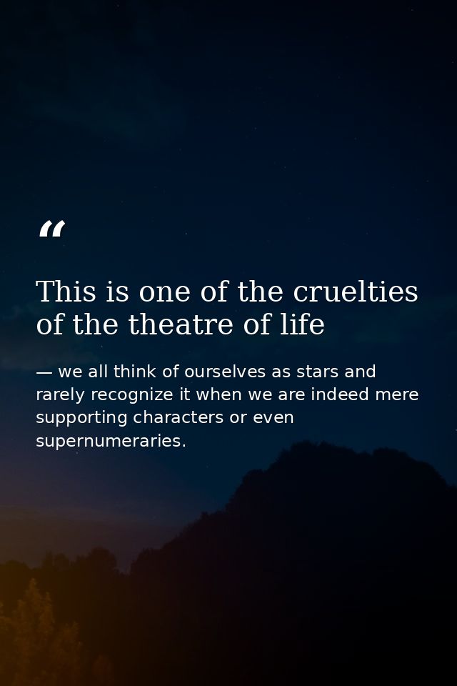 This is one of the cruelties of the theatre of life — we all think of ourselves as stars and rarely recognize it when we are indeed mere supporting characters or even supernumeraries.
