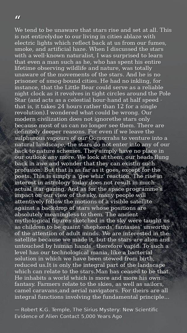 We tend to be unaware that stars rise and set at all. This is not entirelydue to our living in cities ablaze with electr — Robert K.G. Temple, The Sirius Mystery: New Scientific Evidence of Alien Contact 5,000 Years Ago