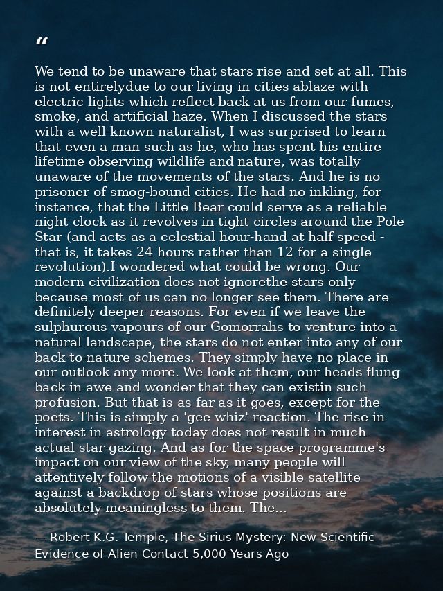 We tend to be unaware that stars rise and set at all. This is not entirelydue to our living in cities ablaze with electr — Robert K.G. Temple, The Sirius Mystery: New Scientific Evidence of Alien Contact 5,000 Years Ago