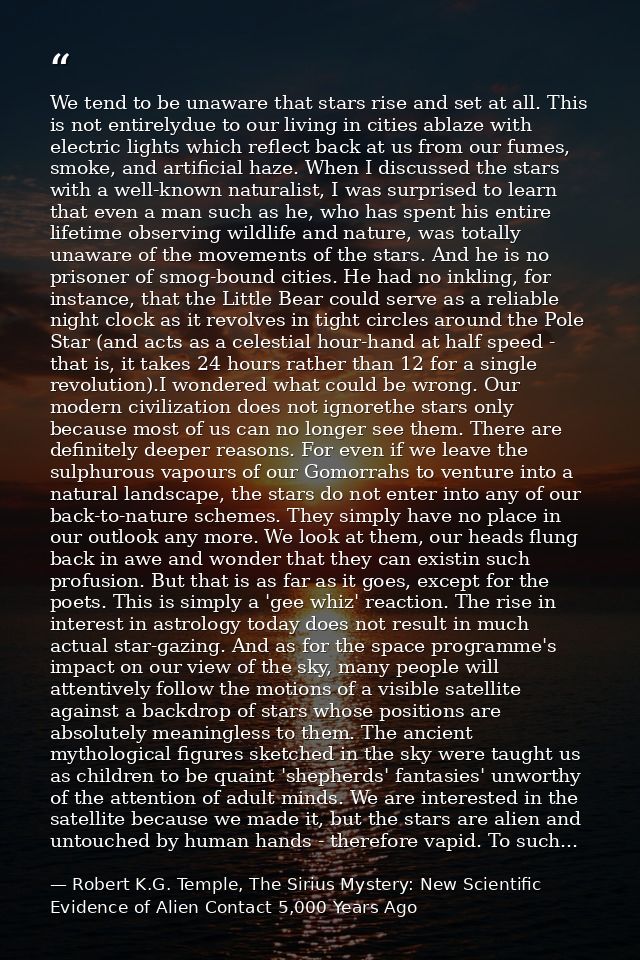 We tend to be unaware that stars rise and set at all. This is not entirelydue to our living in cities ablaze with electr — Robert K.G. Temple, The Sirius Mystery: New Scientific Evidence of Alien Contact 5,000 Years Ago