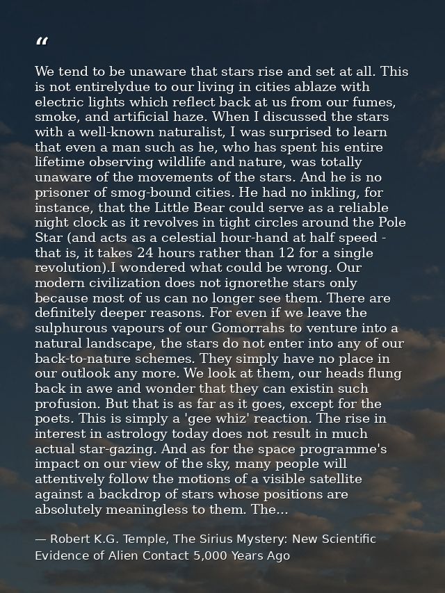 We tend to be unaware that stars rise and set at all. This is not entirelydue to our living in cities ablaze with electr — Robert K.G. Temple, The Sirius Mystery: New Scientific Evidence of Alien Contact 5,000 Years Ago