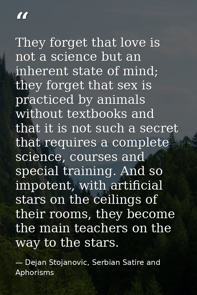 They forget that love is not a science but an inherent state of mind; they forget that sex is practiced by animals witho — Dejan Stojanovic, Serbian Satire and Aphorisms