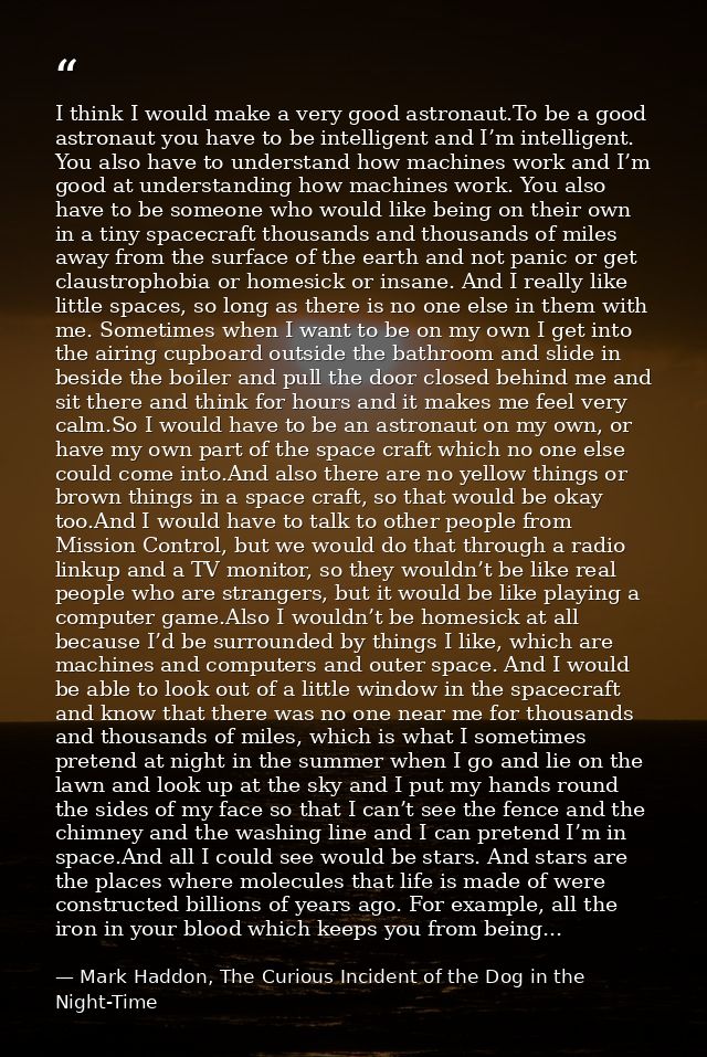 I think I would make a very good astronaut.To be a good astronaut you have to be intelligent and I’m intelligent. You al — Mark Haddon, The Curious Incident of the Dog in the Night-Time