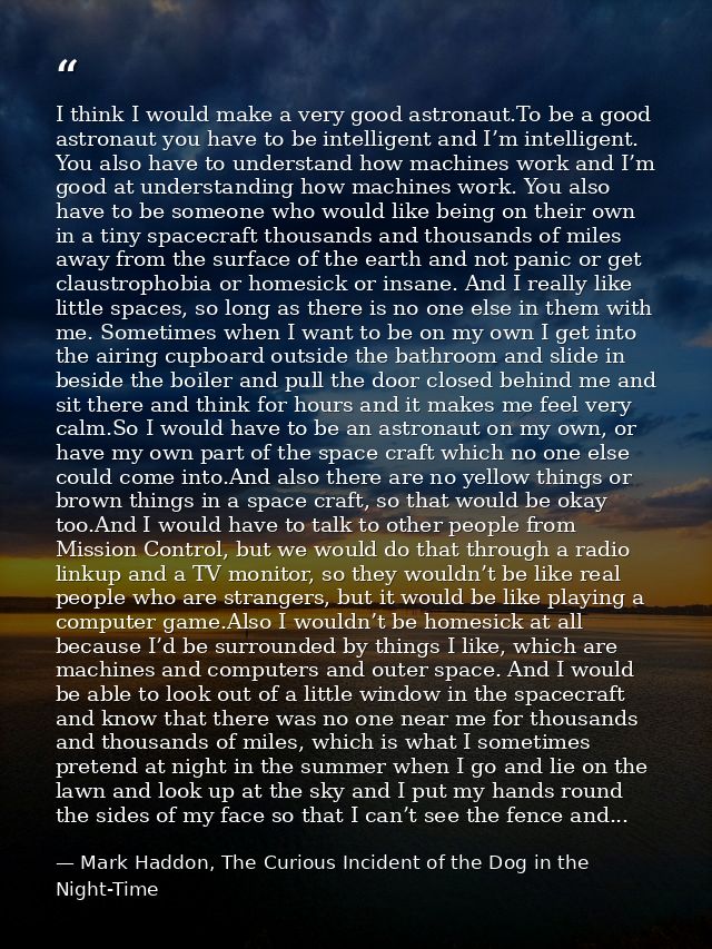 I think I would make a very good astronaut.To be a good astronaut you have to be intelligent and I’m intelligent. You al — Mark Haddon, The Curious Incident of the Dog in the Night-Time