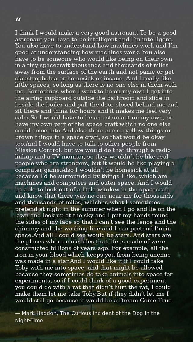 I think I would make a very good astronaut.To be a good astronaut you have to be intelligent and I’m intelligent. You al — Mark Haddon, The Curious Incident of the Dog in the Night-Time