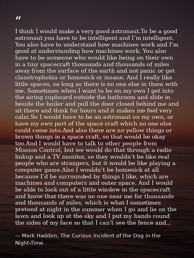I think I would make a very good astronaut.To be a good astronaut you have to be intelligent and I’m intelligent. You al — Mark Haddon, The Curious Incident of the Dog in the Night-Time