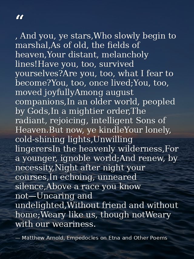 , And you, ye stars,Who slowly begin to marshal,As of old, the fields of heaven,Your distant, melancholy lines!Have you, — Matthew Arnold, Empedocles on Etna and Other Poems