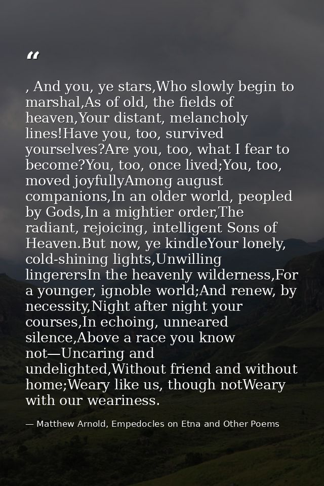 , And you, ye stars,Who slowly begin to marshal,As of old, the fields of heaven,Your distant, melancholy lines!Have you, — Matthew Arnold, Empedocles on Etna and Other Poems