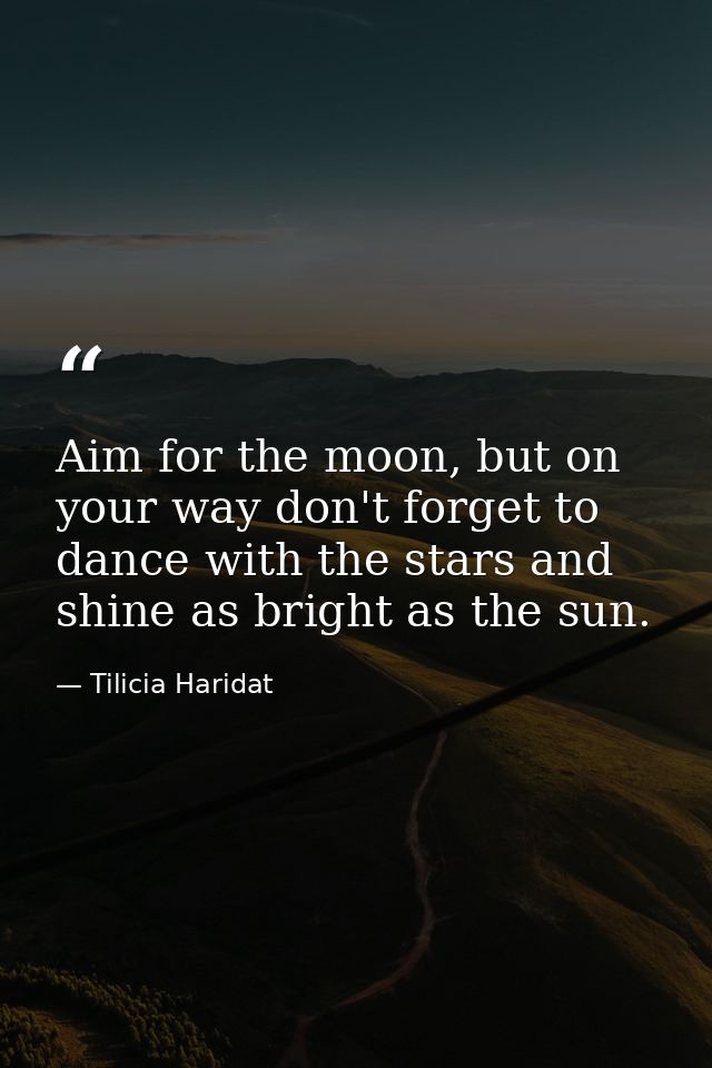 Aim for the moon, but on your way don't forget to dance with the stars and shine as bright as the sun. — Tilicia Haridat